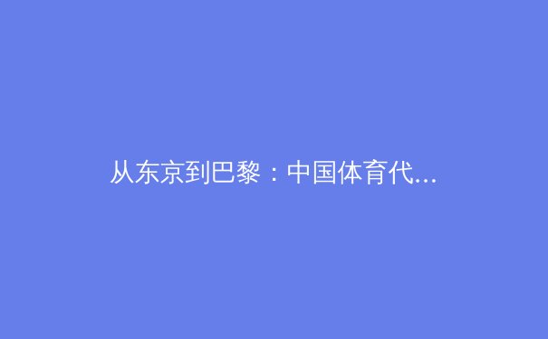从东京到巴黎：中国体育代表团备战新周期的战略转型与挑战 - 2