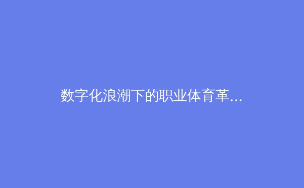 数字化浪潮下的职业体育革命：数据如何重塑比赛与商业生态