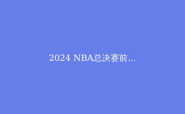2024 NBA总决赛前瞻：凯尔特人与独行侠，谁将问鼎奥布莱恩杯？ - 3