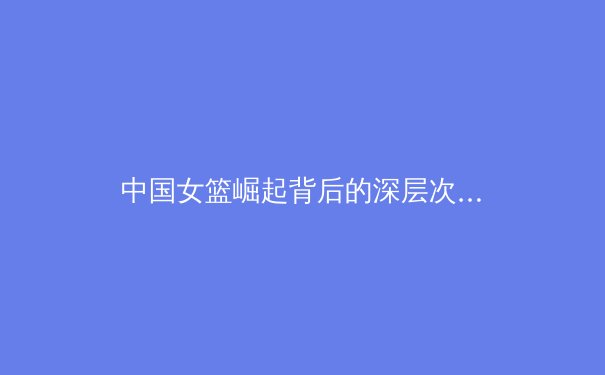 中国女篮崛起背后的深层次原因与未来挑战