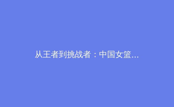 从王者到挑战者：中国女篮巴黎周期技战术体系深度解析与未来挑战 - 2