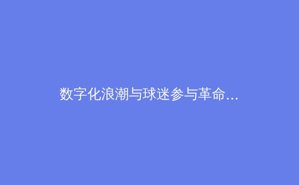 数字化浪潮与球迷参与革命：现代体育传播的转型与挑战 - 4