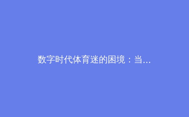 数字时代体育迷的困境：当激情赛事遭遇信息过载与低质内容陷阱 - 3