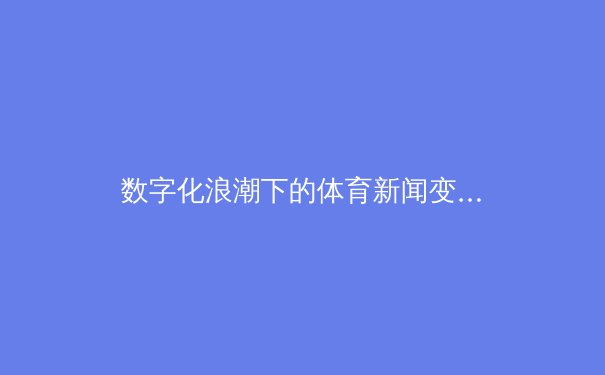 数字化浪潮下的体育新闻变革：从传统媒体到沉浸式体验的演进之路 - 2