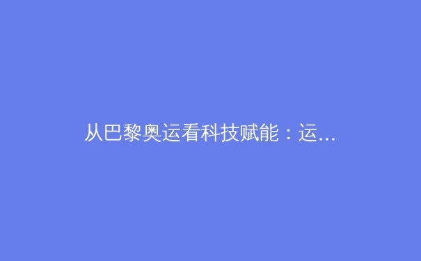 从巴黎奥运看科技赋能：运动表现分析与训练革命